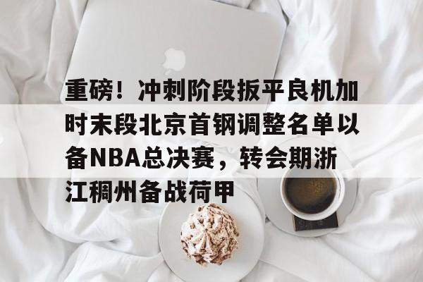 aiyouxi-重磅！冲刺阶段扳平良机加时末段北京首钢调整名单以备NBA总决赛，转会期浙江稠州备战荷甲的简单介绍